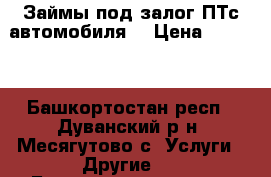 Займы под залог ПТс автомобиля. › Цена ­ 1 000 - Башкортостан респ., Дуванский р-н, Месягутово с. Услуги » Другие   . Башкортостан респ.